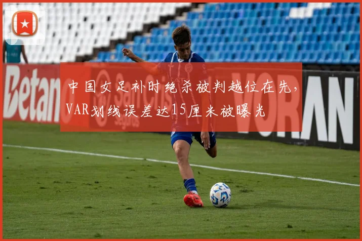 中国女足补时绝杀被判越位在先，VAR划线误差达15厘米被曝光