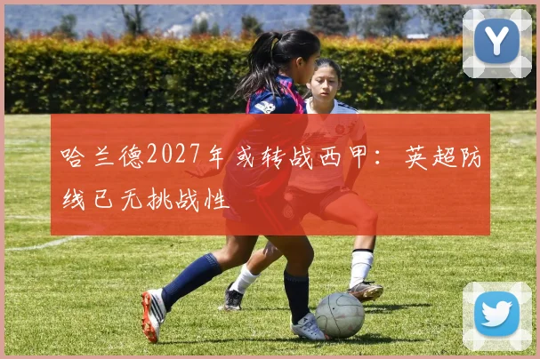 哈兰德2027年或转战西甲:英超防线已无挑战性