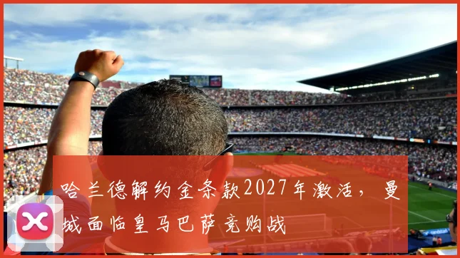 哈兰德解约金条款2027年激活，曼城面临皇马巴萨竞购战
