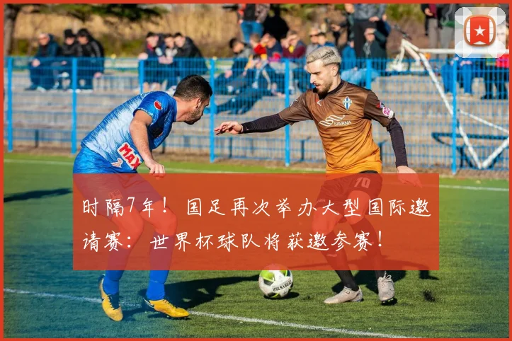 时隔7年！国足再次举办大型国际邀请赛：世界杯球队将获邀参赛！