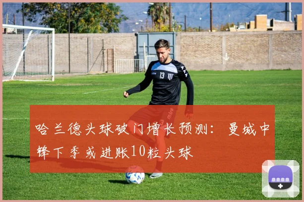哈兰德头球破门增长预测：曼城中锋下季或进账10粒头球