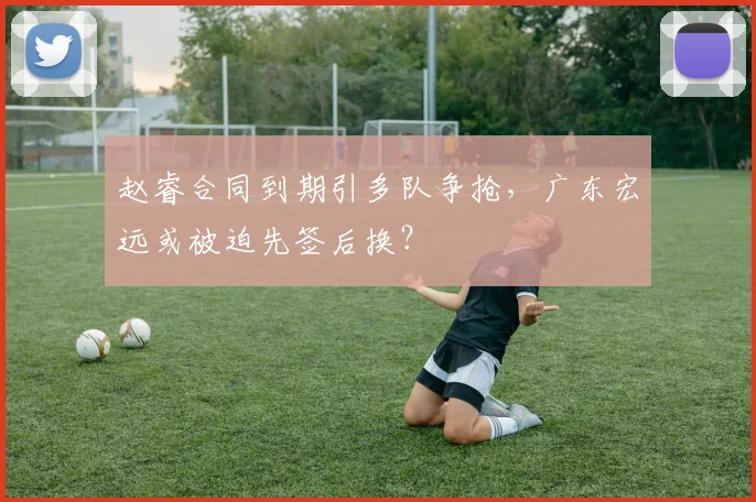赵睿合同到期引多队争抢，广东宏远或被迫先签后换？