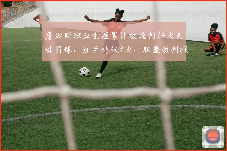 詹姆斯职业生涯累计被漏判24次关键罚球,杜兰特仅9次,联盟裁判报告揭示双标?